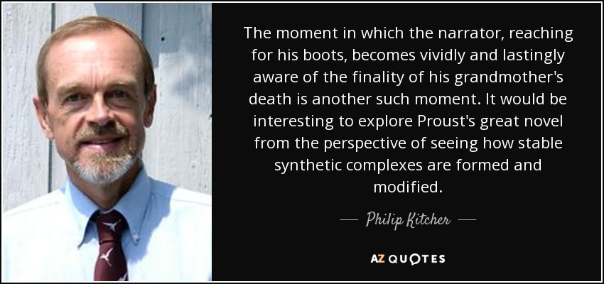 The moment in which the narrator, reaching for his boots, becomes vividly and lastingly aware of the finality of his grandmother's death is another such moment. It would be interesting to explore Proust's great novel from the perspective of seeing how stable synthetic complexes are formed and modified. - Philip Kitcher