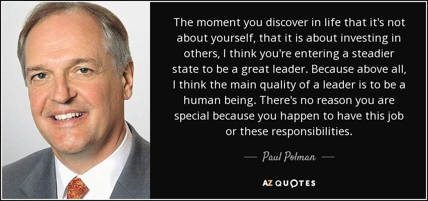The moment you discover in life that it's not about yourself, that it is about investing in others, I think you're entering a steadier state to be a great leader. Because above all, I think the main quality of a leader is to be a human being. There's no reason you are special because you happen to have this job or these responsibilities. - Paul Polman