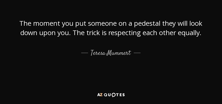 The moment you put someone on a pedestal they will look down upon you. The trick is respecting each other equally. - Teresa Mummert