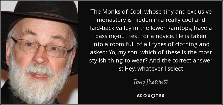 The Monks of Cool, whose tiny and exclusive monastery is hidden in a really cool and laid-back valley in the lower Ramtops, have a passing-out test for a novice. He is taken into a room full of all types of clothing and asked: Yo, my son, which of these is the most stylish thing to wear? And the correct answer is: Hey, whatever I select. - Terry Pratchett