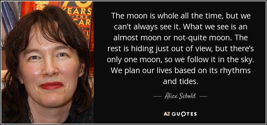 La luna está entera todo el tiempo, pero no siempre podemos verla. Lo que vemos es una casi luna o una luna incompleta. El resto se esconde fuera de nuestra vista, pero sólo hay una luna, así que la seguimos en el cielo. Planificamos nuestras vidas en función de sus ritmos y mareas. - Alice Sebold