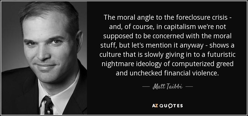 The moral angle to the foreclosure crisis - and, of course, in capitalism we're not supposed to be concerned with the moral stuff, but let's mention it anyway - shows a culture that is slowly giving in to a futuristic nightmare ideology of computerized greed and unchecked financial violence. - Matt Taibbi