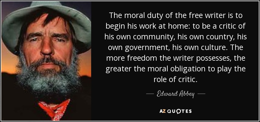 The moral duty of the free writer is to begin his work at home: to be a critic of his own community, his own country, his own government, his own culture. The more freedom the writer possesses, the greater the moral obligation to play the role of critic. - Edward Abbey