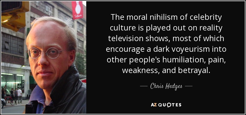 The moral nihilism of celebrity culture is played out on reality television shows, most of which encourage a dark voyeurism into other people's humiliation, pain, weakness, and betrayal. - Chris Hedges