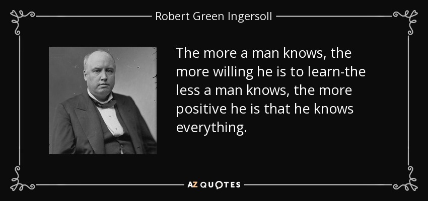 The more a man knows, the more willing he is to learn-the less a man knows, the more positive he is that he knows everything. - Robert Green Ingersoll