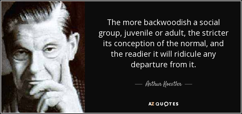 The more backwoodish a social group, juvenile or adult, the stricter its conception of the normal, and the readier it will ridicule any departure from it. - Arthur Koestler