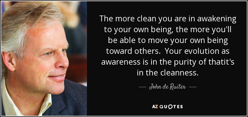 The more clean you are in awakening to your own being, the more you'll be able to move your own being toward others. Your evolution as awareness is in the purity of thatit's in the cleanness. - John de Ruiter