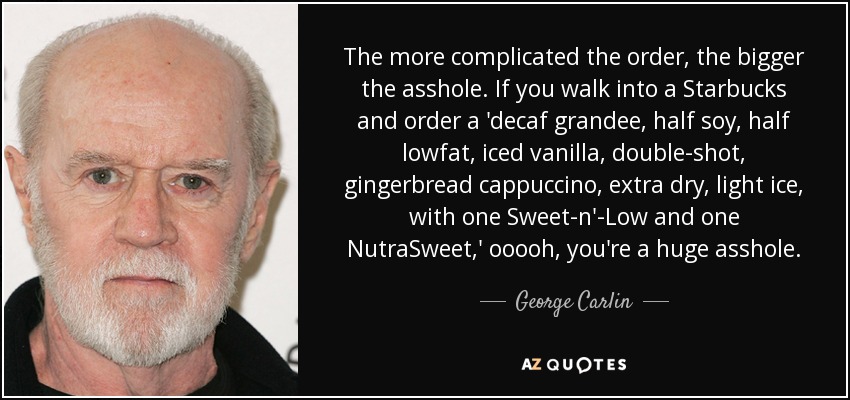 The more complicated the order, the bigger the asshole. If you walk into a Starbucks and order a 'decaf grandee, half soy, half lowfat, iced vanilla, double-shot, gingerbread cappuccino, extra dry, light ice, with one Sweet-n'-Low and one NutraSweet,' ooooh, you're a huge asshole. - George Carlin