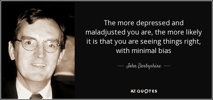 The more depressed and maladjusted you are, the more likely it is that you are seeing things right, with minimal bias - John Derbyshire