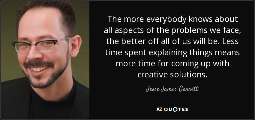 The more everybody knows about all aspects of the problems we face, the better off all of us will be. Less time spent explaining things means more time for coming up with creative solutions. - Jesse James Garrett