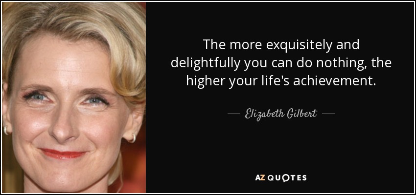 The more exquisitely and delightfully you can do nothing, the higher your life's achievement. - Elizabeth Gilbert