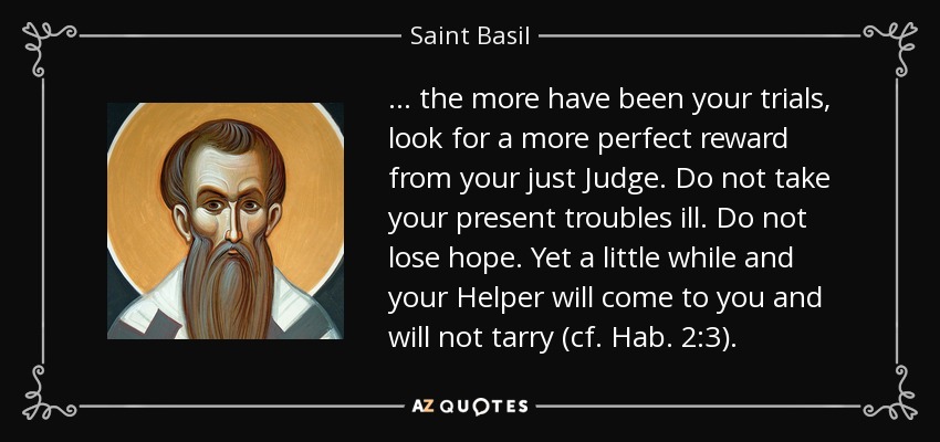 ... más han sido tus pruebas, espera una recompensa más perfecta de tu justo Juez. No tomes a mal tus problemas actuales. No pierdas la esperanza. Dentro de poco vendrá a ti tu Auxiliador y no tardará (cf. Hab. 2, 3). - San Basilio