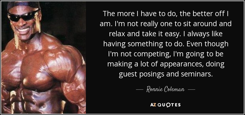 The more I have to do, the better off I am. I'm not really one to sit around and relax and take it easy. I always like having something to do. Even though I'm not competing, I'm going to be making a lot of appearances, doing guest posings and seminars. - Ronnie Coleman