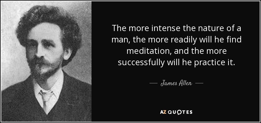 The more intense the nature of a man, the more readily will he find meditation, and the more successfully will he practice it. - James Allen