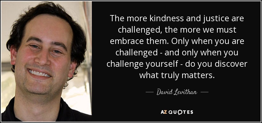 The more kindness and justice are challenged, the more we must embrace them. Only when you are challenged - and only when you challenge yourself - do you discover what truly matters. - David Levithan