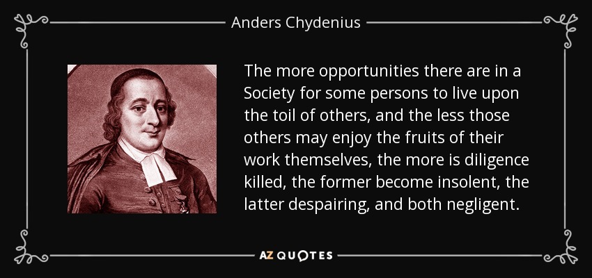 The more opportunities there are in a Society for some persons to live upon the toil of others, and the less those others may enjoy the fruits of their work themselves, the more is diligence killed, the former become insolent, the latter despairing, and both negligent. - Anders Chydenius