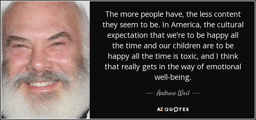 The more people have, the less content they seem to be. In America, the cultural expectation that we're to be happy all the time and our children are to be happy all the time is toxic, and I think that really gets in the way of emotional well-being. - Andrew Weil