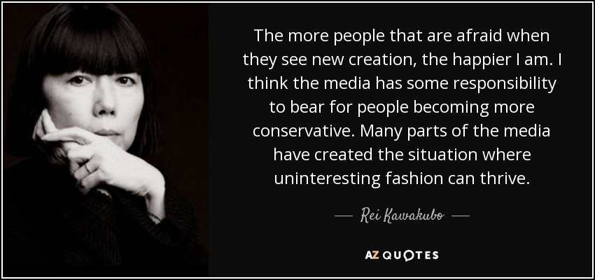 The more people that are afraid when they see new creation, the happier I am. I think the media has some responsibility to bear for people becoming more conservative. Many parts of the media have created the situation where uninteresting fashion can thrive. - Rei Kawakubo