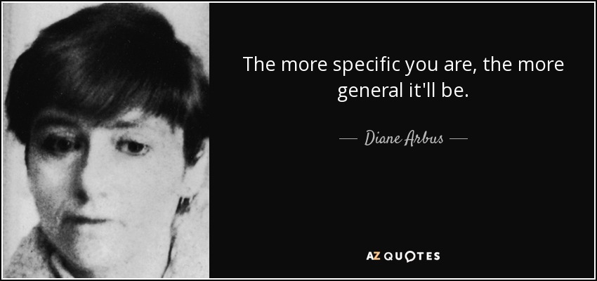 The more specific you are, the more general it'll be. - Diane Arbus