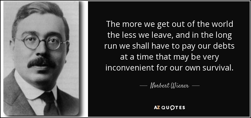 The more we get out of the world the less we leave, and in the long run we shall have to pay our debts at a time that may be very inconvenient for our own survival. - Norbert Wiener