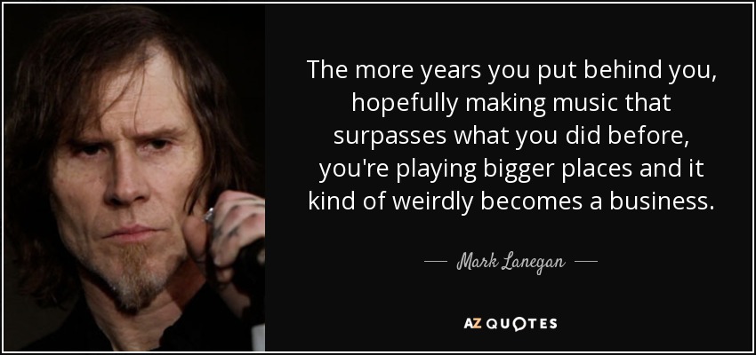 The more years you put behind you, hopefully making music that surpasses what you did before, you're playing bigger places and it kind of weirdly becomes a business. - Mark Lanegan