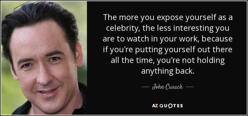 The more you expose yourself as a celebrity, the less interesting you are to watch in your work, because if you're putting yourself out there all the time, you're not holding anything back. - John Cusack