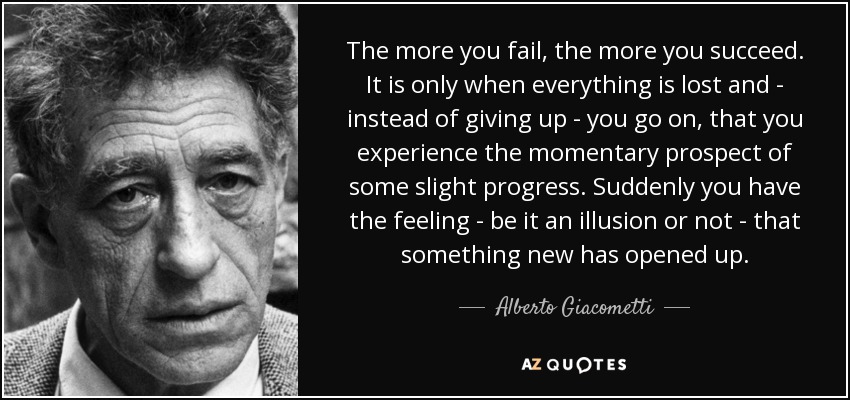 The more you fail, the more you succeed. It is only when everything is lost and - instead of giving up - you go on, that you experience the momentary prospect of some slight progress. Suddenly you have the feeling - be it an illusion or not - that something new has opened up. - Alberto Giacometti