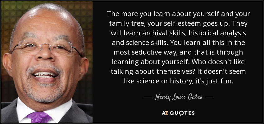 The more you learn about yourself and your family tree, your self-esteem goes up. They will learn archival skills, historical analysis and science skills. You learn all this in the most seductive way, and that is through learning about yourself. Who doesn't like talking about themselves? It doesn't seem like science or history, it's just fun. - Henry Louis Gates