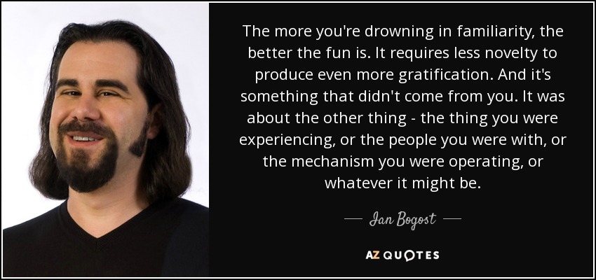 The more you're drowning in familiarity, the better the fun is. It requires less novelty to produce even more gratification. And it's something that didn't come from you. It was about the other thing - the thing you were experiencing, or the people you were with, or the mechanism you were operating, or whatever it might be. - Ian Bogost