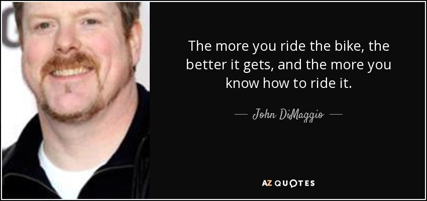 The more you ride the bike, the better it gets, and the more you know how to ride it. - John DiMaggio