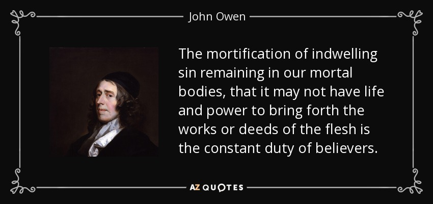 The mortification of indwelling sin remaining in our mortal bodies, that it may not have life and power to bring forth the works or deeds of the flesh is the constant duty of believers. - John Owen