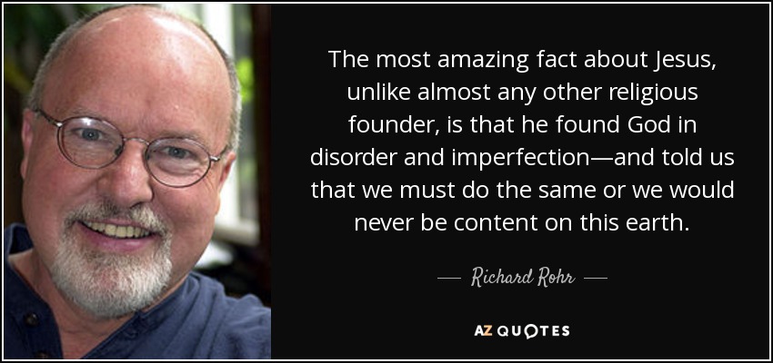 The most amazing fact about Jesus, unlike almost any other religious founder, is that he found God in disorder and imperfection—and told us that we must do the same or we would never be content on this earth. - Richard Rohr