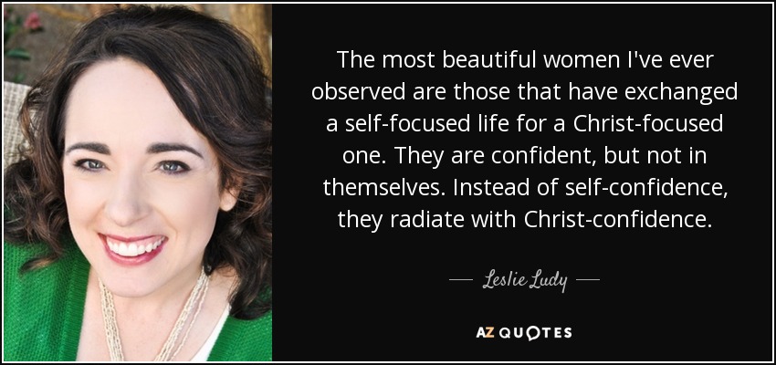 The most beautiful women I've ever observed are those that have exchanged a self-focused life for a Christ-focused one. They are confident, but not in themselves. Instead of self-confidence, they radiate with Christ-confidence. - Leslie Ludy