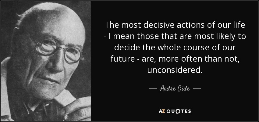 The most decisive actions of our life - I mean those that are most likely to decide the whole course of our future - are, more often than not, unconsidered. - Andre Gide