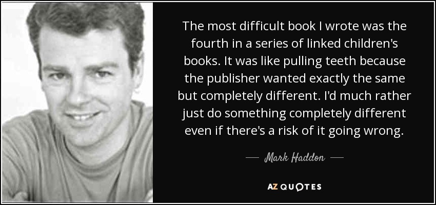 El libro más difícil que escribí fue el cuarto de una serie de libros infantiles enlazados. Fue como sacar un diente porque el editor quería exactamente lo mismo pero completamente diferente. Prefiero hacer algo completamente distinto, aunque corra el riesgo de salir mal. - Mark Haddon