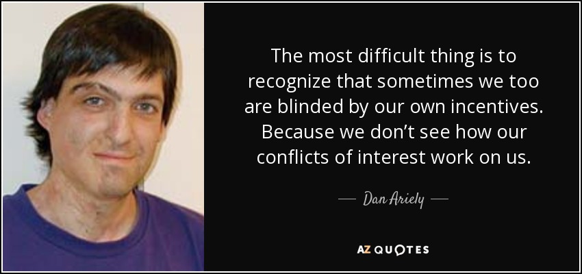 The most difficult thing is to recognize that sometimes we too are blinded by our own incentives. Because we don’t see how our conflicts of interest work on us. - Dan Ariely