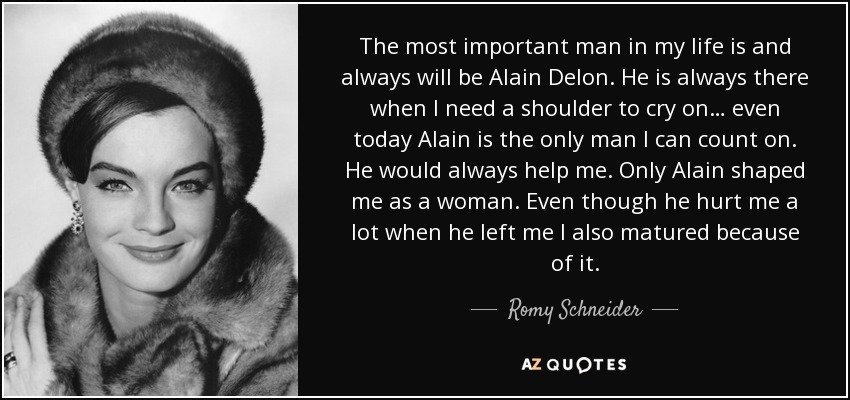 The most important man in my life is and always will be Alain Delon. He is always there when I need a shoulder to cry on… even today Alain is the only man I can count on. He would always help me. Only Alain shaped me as a woman. Even though he hurt me a lot when he left me I also matured because of it. - Romy Schneider