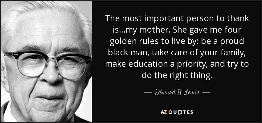 The most important person to thank is...my mother. She gave me four golden rules to live by: be a proud black man, take care of your family, make education a priority, and try to do the right thing. - Edward B. Lewis