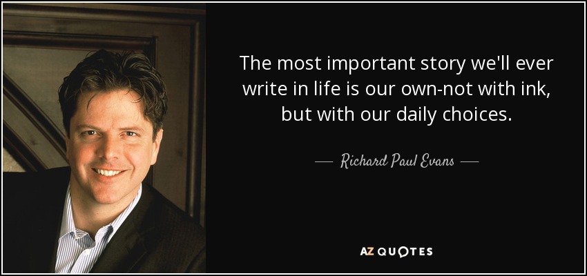 The most important story we'll ever write in life is our own-not with ink, but with our daily choices. - Richard Paul Evans