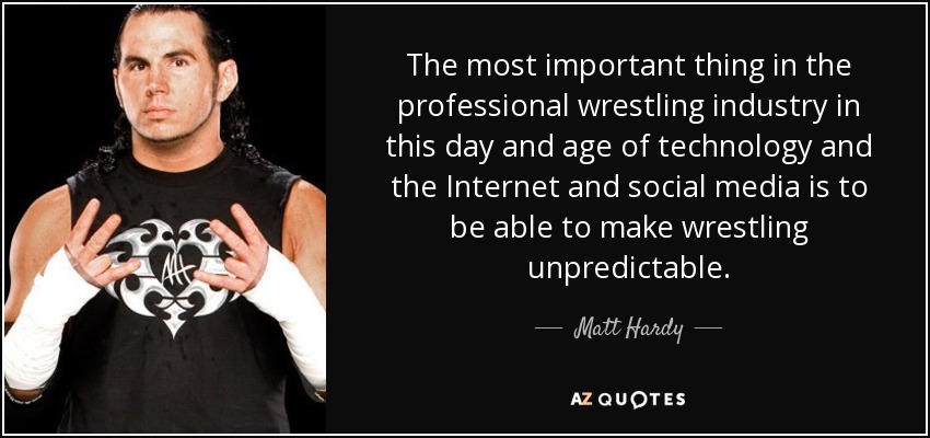 The most important thing in the professional wrestling industry in this day and age of technology and the Internet and social media is to be able to make wrestling unpredictable. - Matt Hardy