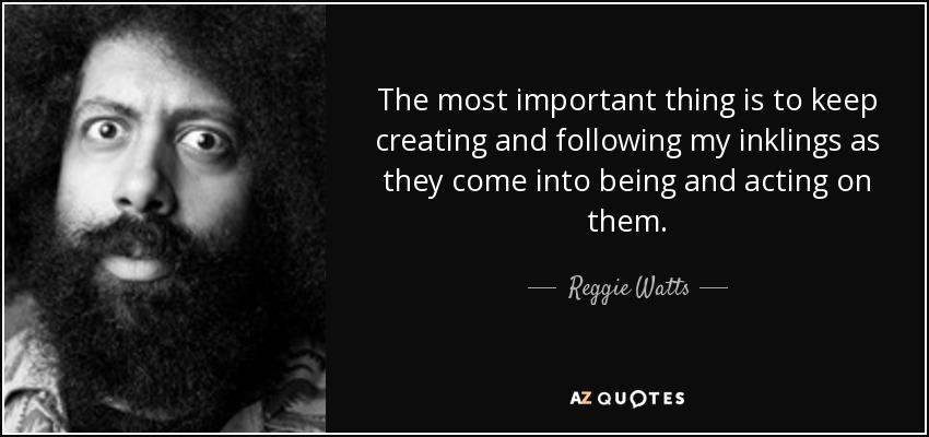 The most important thing is to keep creating and following my inklings as they come into being and acting on them. - Reggie Watts