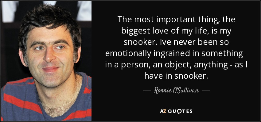 The most important thing, the biggest love of my life, is my snooker. Ive never been so emotionally ingrained in something - in a person, an object, anything - as I have in snooker. - Ronnie O'Sullivan