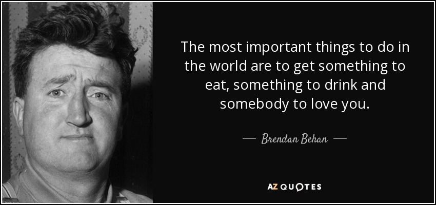 The most important things to do in the world are to get something to eat, something to drink and somebody to love you. - Brendan Behan