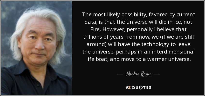 The most likely possibility, favored by current data, is that the universe will die in Ice, not Fire. However, personally I believe that trillions of years from now, we (if we are still around) will have the technology to leave the universe, perhaps in an interdimensional life boat, and move to a warmer universe. - Michio Kaku