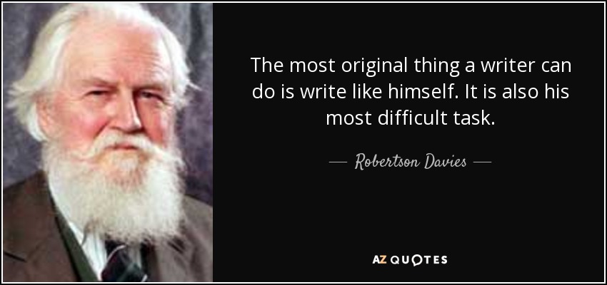 The most original thing a writer can do is write like himself. It is also his most difficult task. - Robertson Davies