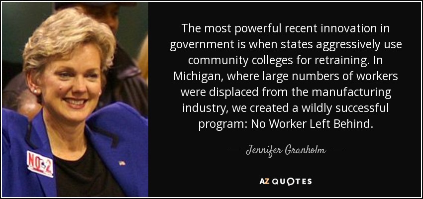 The most powerful recent innovation in government is when states aggressively use community colleges for retraining. In Michigan, where large numbers of workers were displaced from the manufacturing industry, we created a wildly successful program: No Worker Left Behind. - Jennifer Granholm