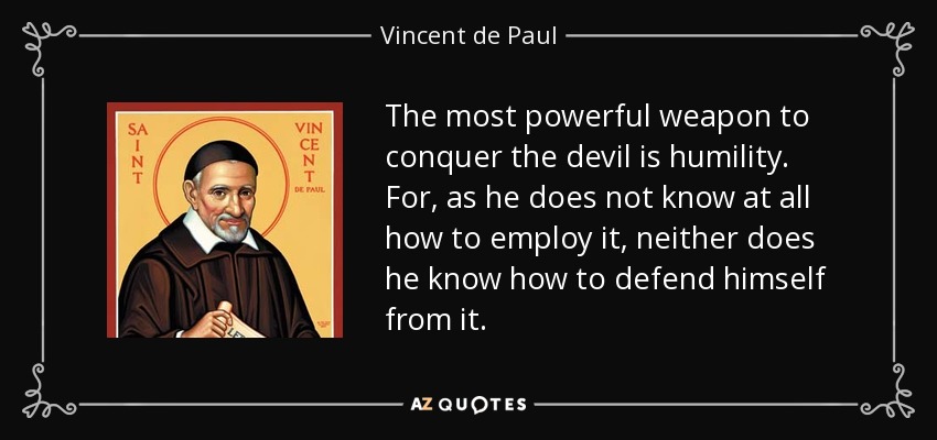 The most powerful weapon to conquer the devil is humility. For, as he does not know at all how to employ it, neither does he know how to defend himself from it. - Vincent de Paul