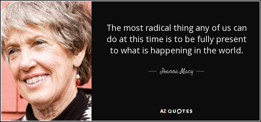 The most radical thing any of us can do at this time is to be fully present to what is happening in the world. - Joanna Macy