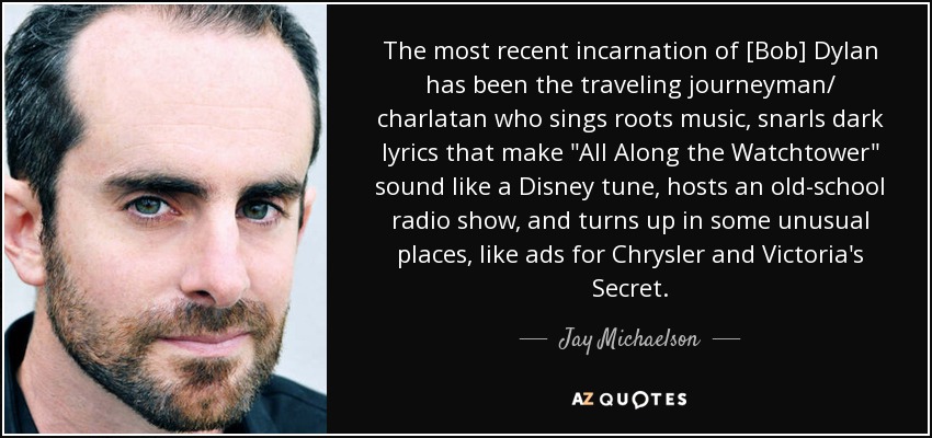 The most recent incarnation of [Bob] Dylan has been the traveling journeyman/ charlatan who sings roots music, snarls dark lyrics that make 