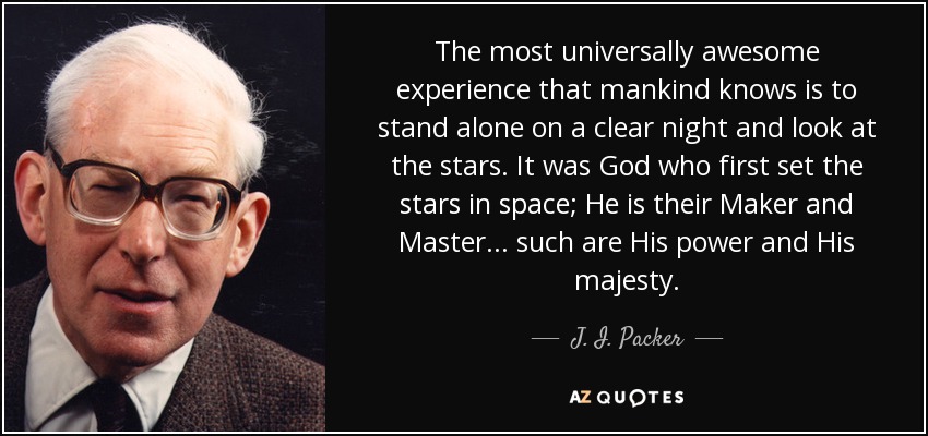 The most universally awesome experience that mankind knows is to stand alone on a clear night and look at the stars. It was God who first set the stars in space; He is their Maker and Master . . . such are His power and His majesty. - J. I. Packer